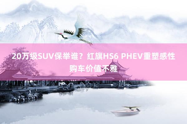 20万级SUV保举谁?红旗HS6 PHEV重塑感性购车价值不雅